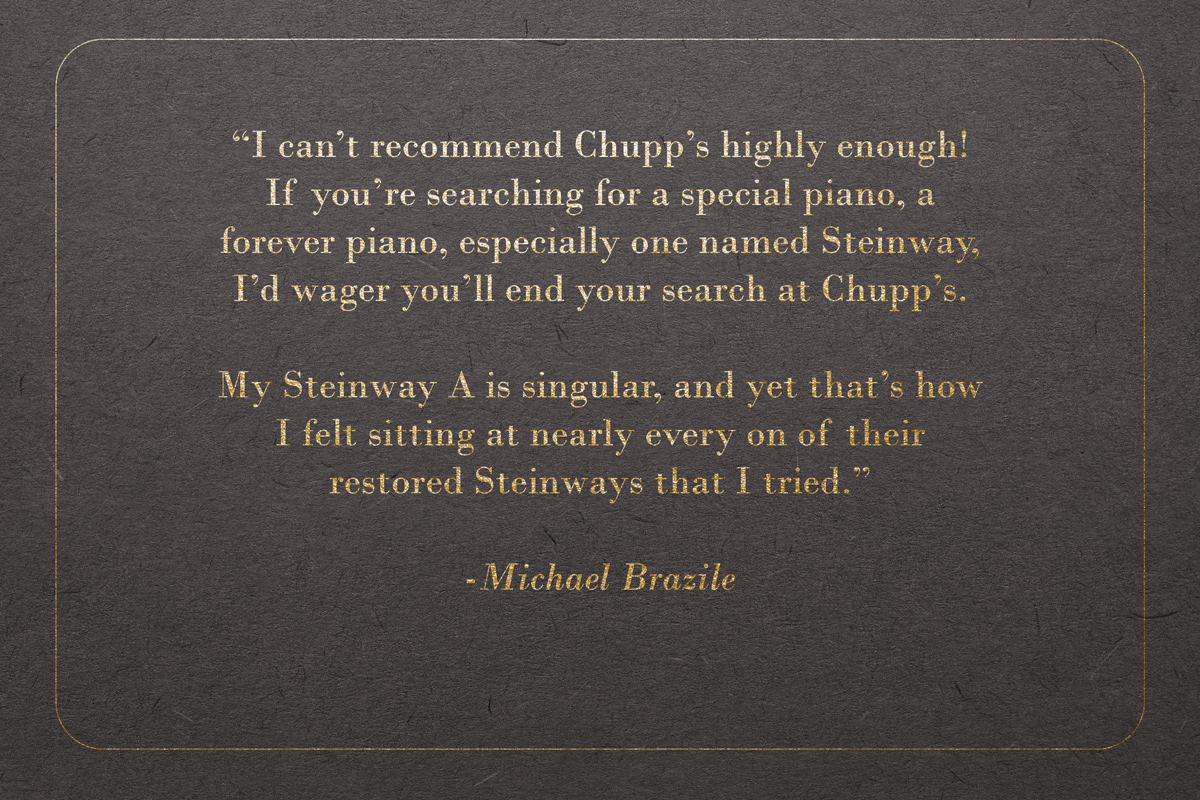 "I can’t recommend Chupp’s highly enough! If you’re searching for a special piano, a forever piano, especially one named Steinway, I’d wager you’ll end your search at Chupp’s. My Steinway A is singular, and yet that’s how I felt sitting at nearly every on of their restored Steinways that I tried." - Michael Brazile